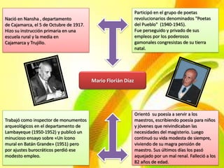 Participó en el grupo de poetas
Nació en Nansha , departamento                                revolucionarios denominados "Poetas
de Cajamarca, el 5 de Octubre de 1917.                        del Pueblo" (1940-1945).
Hizo su instrucción primaria en una                           Fue perseguido y privado de sus
escuela rural y la media en                                   empleos por los poderosos
Cajamarca y Trujillo.                                         gamonales congresistas de su tierra
                                                              natal.




                                         Mario Florián Díaz




                                                              Orientó su poesía a servir a los
Trabajó como inspector de monumentos                          maestros, escribiendo poesía para niños
arqueológicos en el departamento de                           y jóvenes que reivindicaban las
Lambayeque (1950-1952) y publicó un                           necesidades del magisterio. Luego
minucioso ensayo sobre «Un ícono                              continuó su vida modesta de siempre,
mural en Batán Grande» (1951) pero                            viviendo de su magra pensión de
por ajustes burocráticos perdió ese                           maestro. Sus últimos días los pasó
modesto empleo.                                               aquejado por un mal renal. Falleció a los
                                                              82 años de edad.
 