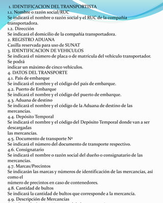 1. IDENTIFICACION DEL TRANSPORTISTA
1.1. Nombre o razón social/RUC
Se indicará el nombre o razón social y el RUC de la compañía
transportadora.
1.2. Dirección
Se indicará el domicilio de la compañía transportadora.
2. REGISTRO ADUANA
Casilla reservada para uso de SUNAT
3. IDENTIFICACION DE VEHICULOS
Se indicará el número de placa o de matrícula del vehículo transportador.
Se podrá
indicar un máximo de cinco vehículos.
4. DATOS DEL TRANSPORTE
4.1. País de embarque
Se indicará el nombre y el código del país de embarque.
4.2. Puerto de Embarque
Se indicará el nombre y el código del puerto de embarque.
4.3. Aduana de destino
Se indicará el nombre y el código de la Aduana de destino de las
mercancías.
4.4. Depósito Temporal
Se indicará el nombre y el código del Depósito Temporal donde van a ser
descargadas
las mercancías.
4.5. Documento de transporte Nº
Se indicará el número del documento de transporte respectivo.
4.6. Consignatario
Se indicará el nombre o razón social del dueño o consignatario de las
mercancías.
4.7. Marcas/Precintos
Se indicarán las marcas y números de identificación de las mercancías, así
como el
número de precintos en caso de contenedores.
4.8. Cantidad de bultos
Se indicará la cantidad de bultos que corresponde a la mercancía.
4.9. Descripción de Mercancías
 