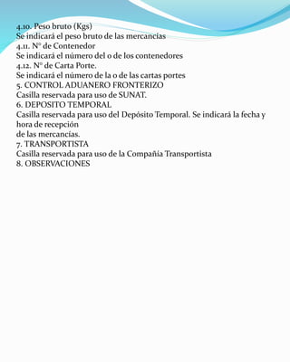4.10. Peso bruto (Kgs)
Se indicará el peso bruto de las mercancías
4.11. N° de Contenedor
Se indicará el número del o de los contenedores
4.12. N° de Carta Porte.
Se indicará el número de la o de las cartas portes
5. CONTROL ADUANERO FRONTERIZO
Casilla reservada para uso de SUNAT.
6. DEPOSITO TEMPORAL
Casilla reservada para uso del Depósito Temporal. Se indicará la fecha y
hora de recepción
de las mercancías.
7. TRANSPORTISTA
Casilla reservada para uso de la Compañía Transportista
8. OBSERVACIONES
 
