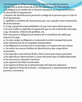 1.En esta parte se diligencia la hora de elaboracion del documento
2.Se escribe la fecha exacta de el dia de elaboracion del documento
3.Se diligencia el nombre de el almacen aduanero en el que se encuentra
en desarrollo el seguimiento
4.Numero de identificacion personal o codigo de la persona que va a dar fe
de el documento
5. Apellidos y nombres de las personas que van a quedar como testimonios
de el documento
6. Cargo y grado de responsabilidad a la que esta sujeta dicha persona
7.En esta casilla se especifica la operación que se este realizando: descarge,
carg, inventario, rebicion de perdidas ,etc.
8.En esta parte se diligencia el numero de el manifiesto de salida que
autoriza la carga
9. En este campo se diligencia e numerode la orden transportista para
tener informacion de la compañía tranportadora
10.Se diligencia el numero de el contenedor y el registro de este mismo
11. Se coloca las marcas bisibles de identificacion que tenga dicho
contenedor
12.Se especifica nuevamente fecha y hora exacta para mayor precision
13.Se especifican observaciones y cosas relevantes que se hallan detectado
en la mercancia o durante el proceso
14.Se registran las fallas encontradas
15.Se registra la firma de el administrador del almacen aduanero
16.Se registra la firma de el dueño , consignatario y representante de dicho
proceso y mercancia
 