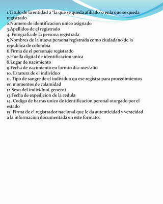 1.Titulo de la entidad a “la que se queda afiliado”o enla que se queda
registrado
2.Numero de identificacion unico asignado
3.Apellidos de el registrado
4. Fotografia de la persona registrada
5.Nombres de la nueva persona registrada como ciudadano de la
republica de colombia
6.Firma de el personaje registrado
7.Huella digital de identificacion unica
8.Lugar de nacimiento
9.Fecha de nacimiento en formto dia-mes-año
10. Estatura de el individuo
11. Tipo de sangre de el individuo qu ese registra para procedimientos
en momentos de calamidad
12.Sexo del individuo( genero)
13.Fecha de expedicion de la cedula
14. Codigo de barras unico de identificacion peronal otorgado por el
estado
15. Firma de el registrador nacional que le da autenticidad y veracidad
a la informacion documentada en este formato.
 