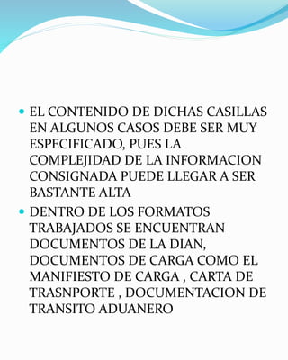  EL CONTENIDO DE DICHAS CASILLAS
EN ALGUNOS CASOS DEBE SER MUY
ESPECIFICADO, PUES LA
COMPLEJIDAD DE LA INFORMACION
CONSIGNADA PUEDE LLEGAR A SER
BASTANTE ALTA
 DENTRO DE LOS FORMATOS
TRABAJADOS SE ENCUENTRAN
DOCUMENTOS DE LA DIAN,
DOCUMENTOS DE CARGA COMO EL
MANIFIESTO DE CARGA , CARTA DE
TRASNPORTE , DOCUMENTACION DE
TRANSITO ADUANERO
 