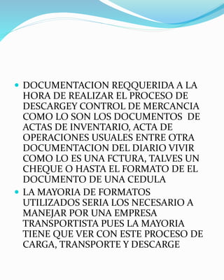  DOCUMENTACION REQQUERIDA A LA
HORA DE REALIZAR EL PROCESO DE
DESCARGEY CONTROL DE MERCANCIA
COMO LO SON LOS DOCUMENTOS DE
ACTAS DE INVENTARIO, ACTA DE
OPERACIONES USUALES ENTRE OTRA
DOCUMENTACION DEL DIARIO VIVIR
COMO LO ES UNA FCTURA, TALVES UN
CHEQUE O HASTA EL FORMATO DE EL
DOCUMENTO DE UNA CEDULA
 LA MAYORIA DE FORMATOS
UTILIZADOS SERIA LOS NECESARIO A
MANEJAR POR UNA EMPRESA
TRANSPORTISTA PUES LA MAYORIA
TIENE QUE VER CON ESTE PROCESO DE
CARGA, TRANSPORTE Y DESCARGE
 
