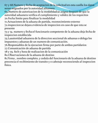 67 y 68.Numero y fecha de aceptacion de la solicitud:en esta casilla los datos
seran asignados por la autoridad aduanera
69.Numero de autorizacion de la modalidad:se asigna despues de que la
autoridad aduanera verifica el cumplimiento y validez de los requicitos
70.Fecha limite para finalizar la modalidad
71.Actuaciones de la aduana de partida, reconocimiento externo
72.inspeccion:se dejara evidencia de inspeccion en caso de que esta se
presente
73 y 74. numero y fecha:el funcionario competente de la aduana deja fecha de
inspeccion establecida
75.Laautoridad aduanera de la direccion seccional de aduanas o delega los
impuestos y aduanas de un numero de comunicación.
76.Responsables de la ejecucion firma por parte de ambos partidarios
77.Comunicación de aduana de partida
78 y 79. fech y hora de realizacion de la comunicación
80.Observaciones de la aduana de destino
81.Firma , nombre completo, y cedula del funcionario de la aduana de destino
precencia el recibimiento de transito y o cabotaje reconociendo al inspeccion
fisica.
 