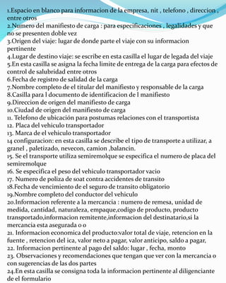 1.Espacio en blanco para informacion de la empresa, nit , telefono , direccion ,
entre otros
2.Numero del manifiesto de carga : para especificaciones , legalidades y que
no se presenten doble vez
3.Origen del viaje: lugar de donde parte el viaje con su informacion
pertinente
4.Lugar de destino viaje: se escribe en esta casilla el lugar de legada del viaje
5.En esta casilla se asigna la fecha limite de entrega de la carga para efectos de
control de salubridad entre otros
6.Fecha de registro de salidad de la carga
7.Nombre completo de el titular del manifiesto y responsable de la carga
8.Casilla para l documento de identificacion de l manifiesto
9.Direccion de origen del manifiesto de carga
10.Ciudad de origen del manifiesto de carga
11. Telefono de ubicación para postumas relaciones con el transportista
12. Placa del vehiculo transportador
13. Marca de el vehiculo transportador
14 configuracion: en esta casilla se describe el tipo de transporte a utilizar, a
granel , paletizado, nevecon, camion ,balancin.
15. Se el transporte utiliza semiremolque se especifica el numero de placa del
semiremolque
16. Se especifica el peso del vehiculo transportador vacio
17. Numero de poliza de soat contra accidentes de transito
18.Fecha de vencimiento de el seguro de transito obligatorio
19.Nombre completo del conductor del vehiculo
20.Informacion referente a la mercancia : numero de remesa, unidad de
medida, cantidad, naturaleza, empaque,codigo de producto, producto
transportado,informacion remitente,informacion del destinatario,si la
mercancia esta asegurada o o
21. Informacion economica del producto:valor total de viaje, retencion en la
fuente , retencion del ica, valor neto a pagar, valor anticipo, saldo a pagar,
22. Informacion pertinente al pago del saldo: lugar , fecha, monto
23. Observaciones y recomendaciones que tengan que ver con la mercancia o
con sugerencias de las dos partes
24.En esta casilla se consigna toda la informacion pertinente al diligenciante
de el formulario
 