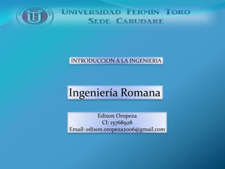 INTRODUCCION A LA INGENIERIA




Ingeniería Romana
            Edixon Oropeza
             CI: 15768928
Email: edixon.oropeza2006@gmail.com
 