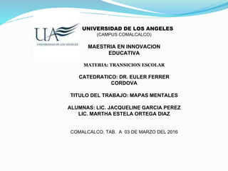 UNIVERSIDAD DE LOS ANGELES
(CAMPUS COMALCALCO)
MAESTRIA EN INNOVACION
EDUCATIVA
MATERIA: TRANSICION ESCOLAR
CATEDRATICO: DR. EULER FERRER
CORDOVA
TITULO DEL TRABAJO: MAPAS MENTALES
ALUMNAS: LIC. JACQUELINE GARCIA PEREZ
LIC. MARTHA ESTELA ORTEGA DIAZ
COMALCALCO, TAB. A 03 DE MARZO DEL 2016
 