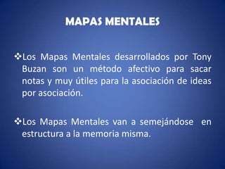 MAPAS MENTALES


Los Mapas Mentales desarrollados por Tony
 Buzan son un método afectivo para sacar
 notas y muy útiles para la asociación de ideas
 por asociación.

Los Mapas Mentales van a semejándose en
 estructura a la memoria misma.
 