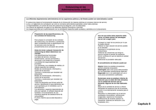 Outsourcing en las
                                                     Administraciones publicas



Los diferentes departamentos administrativos de los organismos públicos y del Estado pueden ser externalizados cuando:

El outsourcing mejora el funcionamiento después de la introducción de mejores prácticas en procesos internos del servicio.
La ley y el reglamento de contratación así como la normativa administrativa aplicables cubren tales prácticas.
La responsabilidad y el control del socio del outsourcing se aseguran y son los adecuados.
Los criterios de asignación de gasto en los diferentes capítulos financieros lo permitan.
Los riesgos asumidos por la administración con la contratación específica están acotados y admitidos en el ordenamiento


            Preparación de las especificaciones y de
            los contratos de Outsourcing                                                                    Una vez que todos estos aspectos están
                                                                                                            claros, se deben pensar las estrategias
                                                                                                            que se van a seguir para:
            Para preparar la concesión de los contratos
            del outsourcing y sus términos y condiciones,
                                                                                                            Conseguir el mejor de los precios por lo que
            debe considerarse tanto la especificación de
                                                                                                            se desea obtener.
            los servicios como los tipos de
                                                                                                            Obtener la mejor solución de servicio posible
            procedimientos de la concesión del contrato.
                                                                                                            en el mercado.
                                                                                                            Garantizar el cumplimiento de los
            Antes de iniciar cualquier transacción de
                                                                                                            compromisos.
            outsourcing se deben determinar con
                                                                                                            Gestionar las variaciones que tenga el
            claridad:
                                                                                                            servicio durante el periodo de prestación.
            Las especificaciones funcionales.
                                                                                                            Dirimir conflictos sin que se resienta la calidad
            Las fases del servicio: arranque,
                                                                                                            del servicio.
            transformación, servicio permanente y
                                                                                                            Seleccionar al proveedor adecuado.
            devolución y los límites de su duración.
            Los ámbitos de responsabilidad del
                                                                                                            El procedimiento de licitación puede ser:
            proveedor.
            Los volúmenes, sus unidades de medida y el
                                                                                                            Abierto (todos los posibles proveedores
            método especifico de medición.
                                                                                                            podrían presentar propuesta)-
            Modelo de monitorización, información y
                                                                                                            Restringido (sólo unos pocos seleccionados
            control de los servicios.
                                                                                                            por sus especiales características objetivas).
            Términos y condiciones que necesitan ser
                                                                                                            Negociado (con o sin publicidad) con uno o
            estipulados.
                                                                                                            unos pocos proveedores cualificados.
            Modelo de monitorización, información y
            control de los servicios.
                                                                                                            Numerosas veces se emplean criterios de
            Términos y condiciones que necesitan ser
                                                                                                            selección que no están del todo alineados
            estipulados.
                                                                                                            con la calidad del servicio que se
            Todos los elementos que forman parte del
                                                                                                            demanda. Algunos de los más habituales
            servicio, identificando si esos elementos van
                                                                                                            son:
            a ser aportados por el contratista o por la
                                                                                                            Mejora de la cantidad de servicio a ofrecer.
            administración.
                                                                                                            Necesidad de presencia local de la empresa,
            Los elementos y aspectos dependientes de
                                                                                                            cuando no es estrictamente necesaria para el
            ellos (por ejemplo, el software depende del
                                                                                                            servicio.
            hardware, el funcionamiento de una
                                                                                                            Requisitos no relacionados con el servicio
            impresora depende del abastecimiento de
                                                                                                            (empleados minusválidos, calificaciones
            consumibles).
                                                                                                            exageradas, experiencia innecesaria,
            El precio máximo que se está dispuesto a
                                                                                                            certificaciones de reciente creación no
            pagar.
                                                                                                            necesarias, sistemas de retribución a los
                                                                                                            empleados, etc.).
                                                                                                            Necesidad de información adicional, que             Capítulo 9
 