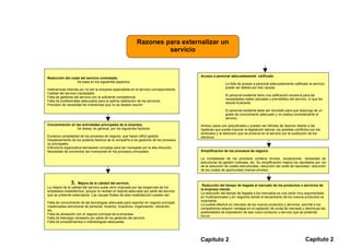 Razones para externalizar un
                                                                      servicio


                                                                                            Acceso a personal adecuadamente calificado
Reducción del coste del servicio contratado.
                 Se basa en los siguientes aspectos:
                                                                                                             La falta de acceso a personal adecuadamente calificado al servicio,
                                                                                                             puede ser debido por dos causas:
Ineficiencias internas por no ser la empresa especialista en el servicio correspondiente.
Calidad del servicio inaceptable.
                                                                                                             El personal existente tiene una calificación excesiva para las
Falta de gestores del servicio con la suficiente competencia.
                                                                                                             necesidades reales (actuales y previsibles) del servicio, lo que les
Falta de profesionales adecuados para la optima realización de los servicios.
                                                                                                             resulta frustrante.
Previsión de necesidad de inversiones que no se desean asumir.
                                                                                                             El personal existente debe ser reciclado para que disponga de un
                                                                                                             grado de conocimiento adecuado y no realiza correctamente el
                                                                                                             servicio.
Concentración en las actividades principales de la empresa.                                 Ambos casos son perjudiciales y pueden ser difíciles de resolver debido a las
                  Se desea, en general, por los siguientes factores:                        rigideces que puede imponer la legislación laboral, los posibles conflictos con los
                                                                                            sindicatos y la distorsión que se produce en el servicio por la sustitución de los
Excesiva complejidad de los procesos de negocio, que hacen difícil gestión.                 efectivos.
Desplazamiento de los poderes facticos de la compañía a los gestores de los procesos
no principales.
Estructura organizativa demasiado compleja para ser manejada por la alta dirección.
Necesidad de concentrar las inversiones en los procesos principales.                        Simplificación de los procesos de negocio

                                                                                            La complejidad de los procesos conlleva errores, excepciones, necesidad de
                                                                                            estructuras de gestión costosas, etc. Su simplificación mejora los resultados por vía
                                                                                            de la reducción de costes estructurales, reducción del coste de reproceso, reducción
                                                                                            de los costes de oportunidad (menos errores).


                3. Mejora de la calidad del servicio.                                        Reducción del tiempo de llegada al mercado de los productos o servicios de
La mejora de la calidad del servicio suele venir originada por las exigencias de los
                                                                                            la empresa cliente.
empleados insatisfechos, porque no reciben el reporte adecuado por parte del servicio
                                                                                            La reducción del tiempo de llegada a los mercados es una razón muy argumentada
que se pretende externalizar. Las causas finales de esta insatisfacción pueden ser:
                                                                                            en multinacionales y en negocios donde el lanzamiento de los nuevos productos es
                                                                                            importante
Falta de conocimiento de las tecnologías adecuada para soportar en negocio principal.
                                                                                            La puesta efectiva en mercado de los nuevos productos y servicios, permite a los
Inadecuadas estructuras de personal: horarios, incentivos, organización, ubicación,
                                                                                            competidores adquirir ventajas en la captación de cuota de mercado y disminuye las
etc.
                                                                                            posibilidades de explotación de ese nuevo producto o servicio que se pretende
Falta de alineación con el negocio principal de la empresa.
                                                                                            lanzar.
Falta de liderazgo necesario por parte de los gestores del servicio.
Falta de procedimientos o metodologías adecuadas.




                                                                                            Capítulo 2                                                              Capítulo 2
 