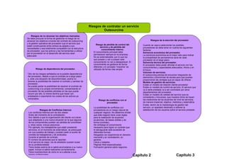 Riesgos de contratar un servicio
                                                                       Outsourcing
     Riesgos de no alcanzar los objetivos marcados.
Se debe procurar la forma de gestionar el riesgo de no
alcanzar los objetivos a través del contrato de outsourcing                                                           Riesgos de la elección del proveedor
y la gestión operativa del proveedor que el servicio que
                                                                    Riesgo de pérdida de control del          Cuando se vaya a seleccionar los posibles
están construyendo entre ambos se adapte a sus
                                                                         servicio y de pérdida del            proveedores se debe tener en cuenta los siguientes
necesidades y sea totalmente compatible con la estructura
                                                                          conocimiento interno.               factores:
de proveedor, que los activos y las herramientas a utilizar
                                                                 El conocimiento principal debe               Solvencia económica del proveedor.
por el proveedor en el desarrollo del servicio sean
                                                                 permanecer siempre en la empresa.            La solvencia económica es el mejor ratio para indicar
adecuado
                                                                 No es externalizable, por lo que los         la probabilidad de permanencia sana de cada
                                                                 que poseen y van a poseer este               proveedor en el largo plazo.
                                                                 conocimiento no van a desaparecer. El        Solvencia técnica del proveedor.
                                                                 conocimiento se gestiona de forma            El proveedor debe poder afrontar el servicio con los
                                                                 diferente y el concepto “nosotros” es        conocimientos y capacidades adecuados. Ahora y en
        Riesgo de dependencia del proveedor.                     utilizado de forma más amplia                el futuro.
                                                                                                              Volumen de servicios.
Otro de los riesgos señalados es la posible dependencia                                                       El outsourcing precisa de encontrar integración de
del proveedor, debido a que el contrato es a largo plazo                                                      elementos y economías de escala para que puedan
y, ante una situación de disconformidad, podría no                                                            proporcionar las ventajas que es capaz de ofrecer.
tenerse la posibilidad de resolver el contrato y cambiar de                                                   Modelo de gestión de servicios.
proveedor.                                                                                                    Existe un modelo de relación cliente-proveedor
Se puede pactar la posibilidad de resolver el contrato de                                                     Existe un modelo de control de servicio. El servicio que
outsourcing a su propia conveniencia, compensando al                                                          va a serle prestado va a ser controlado por otros
proveedor de las posibles pérdidas en las que pueda                                                           departamentos del proveedor.
incurrir por ello, lo mismo tendría que hacer con                                                             Existe un modelo de calidad del servicio que es
empleados o soportando los costes de los activos ya                                                           consistente y minucioso, que muestra cómo se hacen
comprados.                                                                                                    las mediciones de los acuerdos de nivel de servicios,
                                                                     Riesgo de conflictos con el
                                                                            proveedor.                        de manera imparcial, objetiva, metódica y sistemática.
                                                                                                              Existe, dentro de la metodología de gestión del
                                                                 La posibilidad de conflictos con             servicio, un apartado destinado a obtener la
              Riesgos de Conflictos Internos                     proveedores es un riesgo natural de          satisfacción de los usuarios sobre el servicio prestado.
 Los conflictos internos son de dos clases:                      cualquier negocio. No debemos olvidar
 Antes del momento de la contratación.                           que este negocio tiene unas reglas
 Son debido a que la organización del cliente va a tener         para la realización de acuerdos
 que adaptarse a una nueva situación en la que algunos           ecuánimes, de bases sólidas y de
 de los componentes pueden ver pérdida de comodidad              forma (contrato).
 y, otras veces, incluso perjuicios.                             Sin embargo el conocimiento
 Por ejemplo, los trabajadores que están prestando               necesario para lograr un contrato que
 servicios, en el momento de externalizar, se preocupan          le salvaguarde está accesible de
 por sus puestos de trabajo y pueden pedir el auxilio de         diferentes formas:
 comités de trabajadores y de sindicatos.                        Abogados con experiencia en derecho
 Durante el periodo de contrato.                                 mercantil y en contratación, en
 El número de personas que le reportan.                          general.
 Si el servicio es mejor, los de alrededor pueden dudar          Libros y tratados.
 de su profesionalidad.                                          Páginas Web especializadas.
 Tiene dudas acerca de si sabrá acomodarse a su nuevo            Formación general sobre negocios.
 papel, incluso si sabrá realizarlos correctamente.
 Tiene incertidumbre de cómo le va a afectar a sus
 planes profesionales.                                                                                   Capítulo 2                              Capítulo 3
 