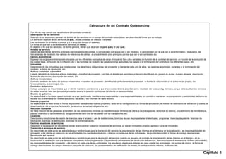 Estructura de un Contrato Outsourcing
Por ello es muy común que la estructura del contrato conste de:
Descripción de los servicios
Además de un enunciado general del ámbito de los servicios en el cuerpo del contrato estos deben ser descritos de forma que se incluya:
La definición objetiva de los servicios (el qué), de las unidades de medida a emplear.
Las cantidades de unidades a prestar y a lo largo del tiempo (el cuánto).
La forma en que van a ser librados los servicios (el cómo).
El objetivo o fin que los servicios, de forma general, tienen que alcanzar (el para qué y el por qué).
Niveles de servicio
Deben de describirse de forma ordenada los indicadores de calidad, la periodicidad con la que van a ser medidos, la periodicidad con la que van a ser informados y evaluados, las
herramientas de medición, los valores de referencia de calidad, el procedimiento y los principios por los que van a ser cambiado, etc.
Cargos económicos
Expresa los cargos económicos estructurados por los diferentes conceptos de cargo. Incluye los fijos y los variables (en función de la cantidad de servicio, en función de la evolución de
los costes base, en función de la inflación, etc.), las formulas de revisión, las penalizaciones aplicables, los cargos a la terminación del contrato en los diferentes casos, etc.
Inmuebles
Descripción de los inmuebles, sus instalaciones, los derechos y obligaciones del proveedor y cliente de cada uno de ellos, las cesiones al principio, durante y a la terminación del
contrato, la forma de devolución, etc.
Activos materiales a transferir
Listado detallado de todos los activos materiales a transferir al proveedor, con todo el detalle que permita a un tercero identificarlo sin genero de dudas: numero de serie, descripción,
fechas de adquisición, descripción del estado. Etc.
Activos inmateriales
Contrato detallado de todos los activos inmateriales a transferir al proveedor, identificando perfectamente la propiedad, la fuente de adquisición (si el activo no es propio), las
funcionalidades, la tecnología, etc.
Contratos de terceros
Incluye una copia de los contratos que el cliente mantenía con terceros y que el proveedor deberá absorber como resultado del outsourcing, bien sea porque debe sustituir los servicios
de estos terceros, bien sea porque el proveedor asume la posición contractual del cliente en esos contratos.
Modelo de gobierno
Se especificará la forma en que el contrato va a ser gestionado, los diferentes responsables y sus responsabilidades, los comités a mantener, su composición y periodicidad, la forma de
escalar los problemas a los niveles ejecutivos, las actas y los informes de cada reunión.
Nuevos proyectos
Se especificará en este anexo la forma de proceder para abordar nuevos proyectos, tanto en su configuración, su forma de aprobación, el método de estimación de esfuerzos y costes, el
desempeño de los proyectos, facturación, parámetros de calidad obligatorios, etc.
Recursos Humanos
Se hará relación de las personas a transferir, de las condiciones mínimas de transferencia en términos de oferta a los trabajadores, derechos de retorno, procedimiento de transferencia,
plazos, incentivos a la transferencia, obligaciones de cada una de las partes con los trabajadores, etc.
Licencias
Descripción y condiciones de cesión de licencias para el acceso y uso de instalaciones, licencias de uso de propiedades intelectuales, programas, licencias de patente, licencias de
fabricación, licencias de distribución, licencias de comercialización.
Centros receptores de servicios
Describirá la localización de los centros donde se encuentran todos los receptores de servicios, ya sea en inmuebles propios, ajenos o fuera de inmuebles.
Transición o arranque de servicio
Se describirán en este punto las actividades que tendrán lugar para la transición del servicio, la programación de las mismas en el tiempo y en la localización, las responsabilidades de
proveedor y del cliente en cada una de las actividades, los resultados objetivos a obtener en cada una de las actividades, los puntos de control, la forma de corregir desviaciones.
Devolución del servicio
Se describirán en este punto las actividades que tendrán lugar para la devolución del servicio cuando se resuelva el contrato, la programación de las mismas en el tiempo y en la
localización, la antelación con que debe ser completada dicha programación (Dependiendo del momento de devolución del servicio, desconocido en el momento de la firma del contrato),
las responsabilidades del proveedor y del cliente en cada una de las actividades, los resultados objetivos a obtener en casa una de las actividades, los puntos de control, la forma de
corregir desviaciones, los cargos a efectuar por parte de cada uno, los procedimientos de verificación de estado, la participación de árbitros, auditores, etc.


                                                                                                                                                                                     Capítulo 5
 
