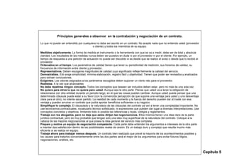Principios generales a observar en la contratación y negociación de un contrato.

Lo que no puede ser entendido por cualquiera no debe ser escrito en un contrato. No acepte nada que no entienda usted (proveedor
                                          o cliente) y todos los miembros de su equipo.

Medibles objetivamente. La forma de medida el instrumento o la herramienta con que se va a medir, debe ser de total y absoluta
claridad. Los resultados de las medidas nunca deben ser puestos en duda ni por el proveedor ni por el cliente. Por ejemplo, un
tiempo de respuesta a una petición de actuación no puede ser discutido si es desde que se realizo el aviso o desde que lo recibió el
proveedor.
Ordenados en el tiempo. Los parámetros de calidad tienen que tener su periodicidad de medición, sus horarios de validez, su
frecuencia de información entre cliente y proveedor.
Representativos. Deben escogerse magnitudes de calidad cuyo significado refleje fielmente la calidad del servicio.
Demostrables. Ello exige simplicidad, mínima elaboración, registro fácil y objetividad. Tienen que poder ser revisados y analizados
para extraer conclusiones.
Exigentes. Los valores asignados a los parámetros escogidos deben suponer un cierto reto para el proveedor.
Realistas. A la vez que alcanzables
No debe repetirse ningún concepto. Todos los conceptos que deseen ser incluidos deben estar, pero no más de una sola vez.
No quiera para otros lo que no quiera para usted. Aunque sea la otra parte. Piense que usted va a tener la obligación de
relacionarse con otra entidad durante un periodo largo, en el que las cosas pueden cambiar. Aunque usted pueda pensar que una
determinada cláusula puede estar a su favor (con la convencida percepción de que supone una ventaja para usted y una desventaja
clara para el otro), no intente sacar partido. La realidad de cada momento y la fuerza del derecho pueden dar al traste con esa
ventaja y pueden arruinar un contrato que podía aportar beneficios suficientes a su negocio.
Simplifique lo complejo. El clausulado y la naturaleza de las cláusulas del contrato ya van a tener una complejidad importante. No
use tecnicismos contractuales, vocabulario técnico sofisticado, ni expresiones que pueden dar lugar a diversas interpretaciones. Use
conceptos concretos y objetivos, limitando todo lo posible las referencias y leyes, códigos y reglamentos.
Trabaje con los abogados, pero no deje que estos dirijan las negociaciones. Ellos mismos tienen una idea clara de la parte
jurídico-contractual, pero es muy probable que tengan solo una idea muy superficial de la naturaleza del contrato. Coloque a la
cabeza de las mejores negociaciones al que posea la idea general del servicio más completa.
Prepare y motive un equipo de negociación competente. Cada parte debe entender los argumentos e intereses de la otra parte
e intentar das satisfacción dentro de las posibilidades reales de cesión. Es un trabajo duro y complejo que resulta mucho más
eficiente si se realiza en equipo.
Trabaje ahora para trabajar menos después. Un contrato bien realizado que prevé la mayoría de los acontecimientos posibles y
los causes para tratarlos convenientemente entre las dos partes será el mejor de los argumentos para evitar futuros litigios,
negociaciones, análisis, etc.



                                                                                                                                       Capítulo 5
 