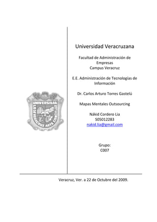 Universidad Veracruzana
           Facultad de Administración de
                     Empresas
                 Campus Veracruz

       E.E. Administración de Tecnologías de
                    Información

          Dr. Carlos Arturo Torres Gastelú

           Mapas Mentales Outsourcing

                 Nákid Cordero Lia
                     S05012283
                nakid.lia@gmail.com



                       Grupo:
                        C007




Veracruz, Ver. a 22 de Octubre del 2009.
 