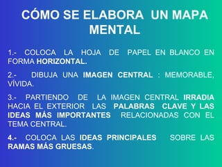 1.-  COLOCA  LA  HOJA  DE  PAPEL EN BLANCO EN FORMA  HORIZONTAL. 2.-  DIBUJA UNA  IMAGEN CENTRAL   : MEMORABLE, VÍVIDA. 3.-  PARTIENDO  DE  LA IMAGEN CENTRAL  IRRADIA  HACIA   EL EXTERIOR  LAS  PALABRAS  CLAVE Y LAS IDEAS MÁS IMPORTANTES  RELACIONADAS CON EL TEMA CENTRAL.  4.-  COLOCA LAS  IDEAS PRINCIPALES   SOBRE LAS  RAMAS MÁS GRUESAS . CÓMO SE ELABORA  UN MAPA MENTAL 