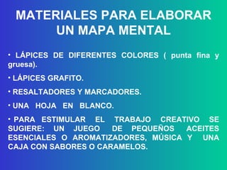MATERIALES PARA ELABORAR UN MAPA MENTAL LÁPICES DE DIFERENTES COLORES ( punta fina y gruesa). LÁPICES GRAFITO. RESALTADORES Y MARCADORES. UNA  HOJA  EN  BLANCO. PARA  ESTIMULAR  EL  TRABAJO  CREATIVO  SE SUGIERE:  UN  JUEGO  DE  PEQUEÑOS  ACEITES ESENCIALES O AROMATIZADORES, MÚSICA Y  UNA CAJA CON SABORES O CARAMELOS. 