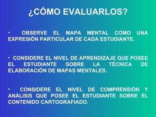 ¿CÓMO EVALUARLOS? OBSERVE EL MAPA MENTAL COMO UNA EXPRESIÓN PARTICULAR DE CADA ESTUDIANTE. CONSIDERE EL NIVEL DE APRENDIZAJE QUE POSEE EL ESTUDIANTE SOBRE LA TÉCNICA DE ELABORACIÓN DE MAPAS MENTALES. CONSIDERE EL NIVEL DE COMPRENSIÓN Y ANÁLISIS QUE POSEE EL ESTUDIANTE SOBRE EL CONTENIDO CARTOGRAFIADO. 