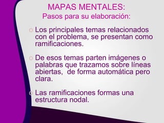 MAPAS MENTALES:
Pasos para su elaboración:
o Los principales temas relacionados
con el problema, se presentan como
ramificaciones.
o De esos temas parten imágenes o
palabras que trazamos sobre líneas
abiertas, de forma automática pero
clara.
o Las ramificaciones formas una
estructura nodal.
 
