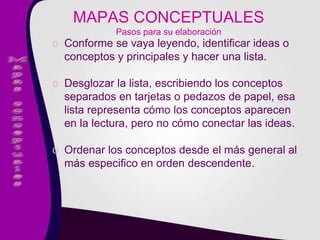 o Conforme se vaya leyendo, identificar ideas o
conceptos y principales y hacer una lista.
o Desglozar la lista, escribiendo los conceptos
separados en tarjetas o pedazos de papel, esa
lista representa cómo los conceptos aparecen
en la lectura, pero no cómo conectar las ideas.
o Ordenar los conceptos desde el más general al
más especifico en orden descendente.
MAPAS CONCEPTUALES
Pasos para su elaboración
 