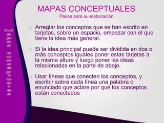 o Arreglar los conceptos que se han escrito en
tarjetas, sobre un espacio, empezar con el que
tiene la idea más general.
o Si la idea principal puede ser dividida en dos o
más conceptos iguales poner estas tarjetas a
la misma altura y luego poner las ideas
relacionadas en la parte de abajo.
o Usar líneas que conecten los conceptos, y
escribir sobre cada línea una palabra o
enunciado que aclare por qué los conceptos
están conectados
MAPAS CONCEPTUALES
Pasos para su elaboración
 