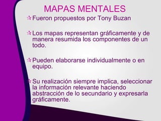 MAPAS MENTALES
Fueron propuestos por Tony Buzan
Los mapas representan gráficamente y de
manera resumida los componentes de un
todo.
Pueden elaborarse individualmente o en
equipo.
Su realización siempre implica, seleccionar
la información relevante haciendo
abstracción de lo secundario y expresarla
gráficamente.
 