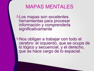 MAPAS MENTALES
Los mapas son excelentes
herramientas para procesar
información y comprenderla
significativamente
Nos obligan a trabajar con todo el
cerebro: el izquierdo, que se ocupa de
lo lógico y secuencial, y el derecho,
que se hace cargo de lo espacial.
 