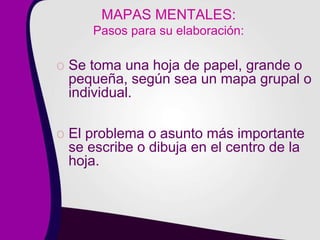 MAPAS MENTALES:
Pasos para su elaboración:
o Se toma una hoja de papel, grande o
pequeña, según sea un mapa grupal o
individual.
o El problema o asunto más importante
se escribe o dibuja en el centro de la
hoja.
 