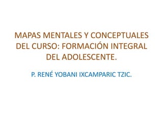 MAPAS MENTALES Y CONCEPTUALES 
DEL CURSO: FORMACIÓN INTEGRAL 
DEL ADOLESCENTE. 
P. RENÉ YOBANI IXCAMPARIC TZIC. 
 