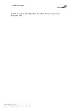 “Taller Mapas Mentales”




                   Tomado de El Libro de los Mapas Mentales de Tony Buzan, Editorial Urano,
                   Barcelona, 1996.




────────────────────────────────────
ESTRATEUS CONSULTORES S.A.C.
Carlos Arrieta Nº 106, Barranco, Lima 04 – Perú, Telf.: (511) 247-2488
 