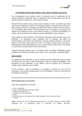“Taller Mapas Mentales”




                            AUTOPERCEPCION DEL ÉXITO Y DEL FRACASO DEL ESCOLAR

                   Las investigaciones más recientes sobre la motivación para el rendimiento de los
                   alumnos permiten comprender mejor la importancia de las explicaciones que dan los
                   alumnos sobre las causas de su éxito y fracaso escolar.

                   Bernard Weiner clasifica estas creencias de los alumnos en tres: 1) Aquellos que creen
                   que el mejor rendimiento se debe a su inteligencia innata; 2) Aquellos que creen que se
                   debe al mayor esfuerzo; 3) Aquellos que mencionan factores externos como la suerte o
                   el ser preferidos del profesor. Weiner demuestra que los alumnos que fracasan son
                   aquellos que atribuyen el éxito a los factores externos y a la falta de habilidades. En
                   cambio, los que tienen éxito lo atribuyen a poseer habilidades y hacer esfuerzos.

                   Otros estudios de Jhon Nicholls y Carol Dweck concluyen que los escolares que ven la
                   habilidad o la inteligencia como cualidades aún no acabadas, que deben ser
                   perfeccionadas, están mucho más dispuestos a encarar desafíos riesgosos y reaccionar
                   frente a los fracasos hasta alcanzar el éxito. En cambio, aquellos que creen que su
                   habilidad está ya pre-determinada (así soy yo, pues) tienden a elegir tareas muy fáciles
                   y a reaccionar con menos fuerza frente a los fracasos.

                   Nicholls demuestra además que las creencias sobre las propias habilidades pueden
                   modificarse a lo largo de la infancia, pero hacia el 5to. o 6to. grado ya quedan fijadas.

                   REFLEXION

                   La implicancia más importante es que los alumnos de bajo rendimiento están en riesgo
                   de fracasar por creer que su pobre desempeño se debe a su falta de habilidades. Esta
                   percepción es muy debilitante, ya que debido a ella los alumnos no le encuentran
                   sentido a hacer esfuerzos en sus estudios.

                   El reto, entonces, para los profesores, es ayudarles a mentener un alto nivel de
                   autoestima y una correcta autopercepción de sus habilidades y sobre las consecuencias
                   favorables de esforzarse.



                   Instrucciones para este ejercicio:

                   Pasos para cartografiar este artículo:

                   1.- Leer y comprender
                   2.- Buscar ideas importantes, generadoras (IOB)
                   3.- Subrayar las palabras clave
                   4.- Determinar las ramas principales
                   5.- Releer
                   6.- Revisar categorías (a semejanza de los cuadros sinópticos): claves y aderezos finales
                   7.- “Mapear”

                   Nota.- Artículo de León Trahtemberg aparecido en el diario Expreso (18-Set-1999).
                   Adaptado por el facilitador para el seminario de Mapas Mentales.


────────────────────────────────────
ESTRATEUS CONSULTORES S.A.C.
Carlos Arrieta Nº 106, Barranco, Lima 04 – Perú, Telf.: (511) 247-2488
 