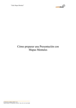“Taller Mapas Mentales”




                                    Cómo preparar una Presentación con
                                            Mapas Mentales




────────────────────────────────────
ESTRATEUS CONSULTORES S.A.C.
Carlos Arrieta Nº 106, Barranco, Lima 04 – Perú, Telf.: (511) 247-2488
 
