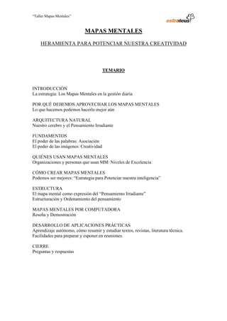 “Taller Mapas Mentales”



                                                                  MAPAS MENTALES

                          HERAMIENTA PARA POTENCIAR NUESTRA CREATIVIDAD



                                                                         TEMARIO



                   INTRODUCCIÓN
                   La estrategia: Los Mapas Mentales en la gestión diaria

                   POR QUÉ DEBEMOS APROVECHAR LOS MAPAS MENTALES
                   Lo que hacemos podemos hacerlo mejor aún

                   ARQUITECTURA NATURAL
                   Nuestro cerebro y el Pensamiento Irradiante

                   FUNDAMENTOS
                   El poder de las palabras: Asociación
                   El poder de las imágenes: Creatividad

                   QUIÉNES USAN MAPAS MENTALES
                   Organizaciones y personas que usan MM: Niveles de Excelencia

                   CÓMO CREAR MAPAS MENTALES
                   Podemos ser mejores: “Estrategia para Potenciar nuestra inteligencia”

                   ESTRUCTURA
                   El mapa mental como expresión del “Pensamiento Irradiante”
                   Estructuración y Ordenamiento del pensamiento

                   MAPAS MENTALES POR COMPUTADORA
                   Reseña y Demostración

                   DESARROLLO DE APLICACIONES PRÁCTICAS
                   Aprendizaje autónomo, cómo resumir y estudiar textos, revistas, literatura técnica.
                   Facilidades para preparar y esponer en reuniones.

                   CIERRE
                   Preguntas y respuestas




────────────────────────────────────
ESTRATEUS CONSULTORES S.A.C.
Carlos Arrieta Nº 106, Barranco, Lima 04 – Perú, Telf.: (511) 247-2488
 
