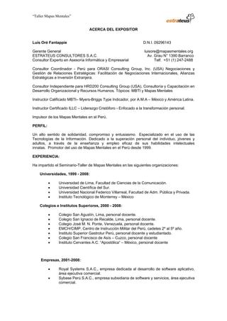 “Taller Mapas Mentales”


                                                                         ACERCA DEL EXPOSITOR


                   Luis Oré Fantappie                                                           D.N.I. 09296143

                   Gerente General                                                              luisore@mapasmentales.org
                   ESTRATEUS CONSULTORES S.A.C.                                                   Av. Grau N° 1390 Barranco
                   Consultor Experto en Asesoría Informática y Empresarial                            Telf. +51 (1) 247-2488

                   Consultor Coordinador - Perú para ORASI Consulting Group, Inc. (USA) Negociaciones y
                   Gestión de Relaciones Estratégicas: Facilitación de Negociaciones Internacionales, Alianzas
                   Estratégicas e Inversión Extranjera.

                   Consultor Independiente para HRD200 Consulting Group (USA), Consultoría y Capacitación en
                   Desarrollo Organizacional y Recursos Humanos. Tópicos: MBTI y Mapas Mentales

                   Instructor Calificado MBTI– Myers-Briggs Type Indicador, por A.M.A – México y América Latina.

                   Instructor Certificado ILLC – Liderazgo Cristóforo - Enfocado a la transformación personal.

                   Impulsor de los Mapas Mentales en el Perú.

                   PERFIL:

                   Un alto sentido de solidaridad, compromiso y entusiasmo. Especializado en el uso de las
                   Tecnologías de la Información. Dedicado a la superación personal del individuo, jóvenes y
                   adultos, a través de la enseñanza y empleo eficaz de sus habilidades intelectuales
                   innatas. Promotor del uso de Mapas Mentales en el Perú desde 1999.

                   EXPERIENCIA:

                   Ha impartido el Seminario-Taller de Mapas Mentales en las siguientes organizaciones:

                         Universidades, 1999 - 2008:

                                 •        Universidad de Lima, Facultad de Ciencias de la Comunicación.
                                 •        Universidad Científica del Sur.
                                 •        Universidad Nacional Federico Villarreal, Facultad de Adm. Pública y Privada.
                                 •        Instituto Tecnológico de Monterrey – México

                         Colegios e Institutos Superiores, 2000 - 2008:

                                 •        Colegio San Agustín, Lima, personal docente.
                                 •        Colegio San Ignacio de Recalde, Lima, personal docente.
                                 •        Colegio José M. N. Ponte, Venezuela, personal docente.
                                 •        EMCH/CIMP, Centro de Instrucción Militar del Perú, cadetes 2º al 5º año.
                                 •        Instituto Superior Gastrotur Perú, personal docente y estudiantado.
                                 •        Colegio San Francisco de Asís – Cuzco, personal docente
                                 •        Instituto Cervantes A.C. “Apostólica” – México, personal docente



                          Empresas, 2001-2008:

                                 •        Royal Systems S.A.C., empresa dedicada al desarrollo de software aplicativo,
                                          área ejecutiva comercial.
                                 •        Sybase Perú S.A.C., empresa subsidiaria de software y servicios, área ejecutiva
                                          comercial.



────────────────────────────────────
ESTRATEUS CONSULTORES S.A.C.
Carlos Arrieta Nº 106, Barranco, Lima 04 – Perú, Telf.: (511) 247-2488
 