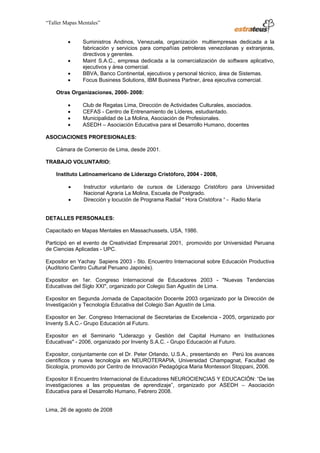 “Taller Mapas Mentales”


                                 •        Suministros Andinos, Venezuela, organización multiempresas dedicada a la
                                          fabricación y servicios para compañías petroleras venezolanas y extranjeras,
                                          directivos y gerentes.
                                 •        Maint S.A.C., empresa dedicada a la comercialización de software aplicativo,
                                          ejecutivos y área comercial.
                                 •        BBVA, Banco Continental, ejecutivos y personal técnico, área de Sistemas.
                                 •        Focus Business Solutions, IBM Business Partner, área ejecutiva comercial.

                         Otras Organizaciones, 2000- 2008:

                                 •        Club de Regatas Lima, Dirección de Actividades Culturales, asociados.
                                 •        CEFAS - Centro de Entrenamiento de Líderes, estudiantado.
                                 •        Municipalidad de La Molina, Asociación de Profesionales.
                                 •        ASEDH – Asociación Educativa para el Desarrollo Humano, docentes

                   ASOCIACIONES PROFESIONALES:

                         Cámara de Comercio de Lima, desde 2001.

                   TRABAJO VOLUNTARIO:

                         Instituto Latinoamericano de Liderazgo Cristóforo, 2004 - 2008,

                                 •         Instructor voluntario de cursos de Liderazgo Cristóforo para Universidad
                                           Nacional Agraria La Molina, Escuela de Postgrado.
                                 •         Dirección y locución de Programa Radial “ Hora Cristófora “ - Radio María


                   DETALLES PERSONALES:

                   Capacitado en Mapas Mentales en Massachussets, USA, 1986.

                   Participó en el evento de Creatividad Empresarial 2001, promovido por Universidad Peruana
                   de Ciencias Aplicadas - UPC.

                   Expositor en Yachay Sapiens 2003 - 5to. Encuentro Internacional sobre Educación Productiva
                   (Auditorio Centro Cultural Peruano Japonés).

                   Expositor en 1er. Congreso Internacional de Educadores 2003 - "Nuevas Tendencias
                   Educativas del Siglo XXI", organizado por Colegio San Agustín de Lima.

                   Expositor en Segunda Jornada de Capacitación Docente 2003 organizado por la Dirección de
                   Investigación y Tecnología Educativa del Colegio San Agustín de Lima.

                   Expositor en 3er. Congreso Internacional de Secretarias de Excelencia - 2005, organizado por
                   Inventy S.A.C.- Grupo Educación al Futuro.

                   Expositor en el Seminario "Liderazgo y Gestión del Capital Humano en Instituciones
                   Educativas" - 2006, organizado por Inventy S.A.C. - Grupo Educación al Futuro.

                   Expositor, conjuntamente con el Dr. Peter Orlando, U.S.A., presentando en Perú los avances
                   científicos y nueva tecnología en NEUROTERAPIA, Universidad Champagnat, Facultad de
                   Sicología, promovido por Centro de Innovación Pedagógica Maria Montessori Stoppani, 2006.

                   Expositor II Encuentro Internacional de Educadores NEUROCIENCIAS Y EDUCACIÓN: “De las
                   investigaciones a las propuestas de aprendizaje”, organizado por ASEDH – Asociación
                   Educativa para el Desarrollo Humano, Febrero 2008.


                   Lima, 26 de agosto de 2008

────────────────────────────────────
ESTRATEUS CONSULTORES S.A.C.
Carlos Arrieta Nº 106, Barranco, Lima 04 – Perú, Telf.: (511) 247-2488
 