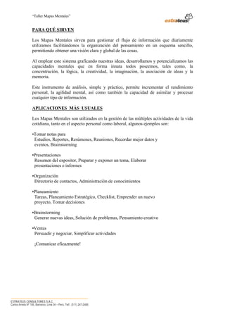 “Taller Mapas Mentales”


                   PARA QUÉ SIRVEN

                   Los Mapas Mentales sirven para gestionar el flujo de información que diariamente
                   utilizamos facilitándonos la organización del pensamiento en un esquema sencillo,
                   permitiendo obtener una visión clara y global de las cosas.

                   Al emplear este sistema graficando nuestras ideas, desarrollamos y potencializamos las
                   capacidades mentales que en forma innata todos poseemos, tales como, la
                   concentración, la lógica, la creatividad, la imaginación, la asociación de ideas y la
                   memoria.

                   Este instrumento de análisis, simple y práctico, permite incrementar el rendimiento
                   personal, la agilidad mental, así como también la capacidad de asimilar y procesar
                   cualquier tipo de información.

                   APLICACIONES MÁS USUALES

                   Los Mapas Mentales son utilizados en la gestión de las múltiples actividades de la vida
                   cotidiana, tanto en el aspecto personal como laboral, algunos ejemplos son:

                   •Tomar notas para
                    Estudios, Reportes, Resúmenes, Reuniones, Recordar mejor datos y
                    eventos, Brainstorming

                   •Presentaciones
                    Resumen del expositor, Preparar y exponer un tema, Elaborar
                    presentaciones e informes

                   •Organización
                    Directorio de contactos, Administración de conocimientos

                   •Planeamiento
                    Tareas, Planeamiento Estratégico, Checklist, Emprender un nuevo
                    proyecto, Tomar decisiones

                   •Brainstorming
                    Generar nuevas ideas, Solución de problemas, Pensamiento creativo

                   •Ventas
                    Persuadir y negociar, Simplificar actividades

                     ¡Comunicar eficazmente!




────────────────────────────────────
ESTRATEUS CONSULTORES S.A.C.
Carlos Arrieta Nº 106, Barranco, Lima 04 – Perú, Telf.: (511) 247-2488
 