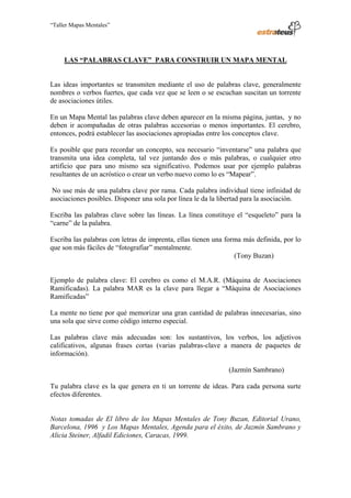 “Taller Mapas Mentales”




                           LAS “PALABRAS CLAVE” PARA CONSTRUIR UN MAPA MENTAL


                   Las ideas importantes se transmiten mediante el uso de palabras clave, generalmente
                   nombres o verbos fuertes, que cada vez que se leen o se escuchan suscitan un torrente
                   de asociaciones útiles.

                   En un Mapa Mental las palabras clave deben aparecer en la misma página, juntas, y no
                   deben ir acompañadas de otras palabras accesorias o menos importantes. El cerebro,
                   entonces, podrá establecer las asociaciones apropiadas entre los conceptos clave.

                   Es posible que para recordar un concepto, sea necesario “inventarse” una palabra que
                   transmita una idea completa, tal vez juntando dos o más palabras, o cualquier otro
                   artificio que para uno mismo sea significativo. Podemos usar por ejemplo palabras
                   resultantes de un acróstico o crear un verbo nuevo como lo es “Mapear”.

                    No use más de una palabra clave por rama. Cada palabra individual tiene infinidad de
                   asociaciones posibles. Disponer una sola por línea le da la libertad para la asociación.

                   Escriba las palabras clave sobre las líneas. La línea constituye el “esqueleto” para la
                   “carne” de la palabra.

                   Escriba las palabras con letras de imprenta, ellas tienen una forma más definida, por lo
                   que son más fáciles de “fotografiar” mentalmente.
                                                                                    (Tony Buzan)


                   Ejemplo de palabra clave: El cerebro es como el M.A.R. (Máquina de Asociaciones
                   Ramificadas). La palabra MAR es la clave para llegar a “Máquina de Asociaciones
                   Ramificadas”

                   La mente no tiene por qué memorizar una gran cantidad de palabras innecesarias, sino
                   una sola que sirve como código interno especial.

                   Las palabras clave más adecuadas son: los sustantivos, los verbos, los adjetivos
                   calificativos, algunas frases cortas (varias palabras-clave a manera de paquetes de
                   información).

                                                                                 (Jazmín Sambrano)

                   Tu palabra clave es la que genera en ti un torrente de ideas. Para cada persona surte
                   efectos diferentes.


                   Notas tomadas de El libro de los Mapas Mentales de Tony Buzan, Editorial Urano,
                   Barcelona, 1996 y Los Mapas Mentales, Agenda para el éxito, de Jazmín Sambrano y
                   Alicia Steiner, Alfadil Ediciones, Caracas, 1999.



────────────────────────────────────
ESTRATEUS CONSULTORES S.A.C.
Carlos Arrieta Nº 106, Barranco, Lima 04 – Perú, Telf.: (511) 247-2488
 