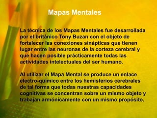 Mapas Mentales

La técnica de los Mapas Mentales fue desarrollada
por el británico Tony Buzan con el objeto de
fortalecer las conexiones sinápticas que tienen
lugar entre las neuronas de la corteza cerebral y
que hacen posible prácticamente todas las
actividades intelectuales del ser humano.

Al utilizar el Mapa Mental se produce un enlace
electro-químico entre los hemisferios cerebrales
de tal forma que todas nuestras capacidades
cognitivas se concentran sobre un mismo objeto y
trabajan armónicamente con un mismo propósito.
 