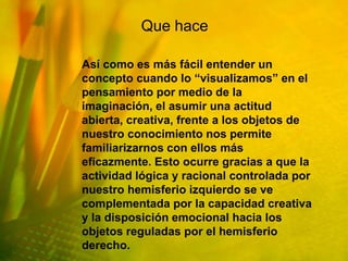 Que hace

Así como es más fácil entender un
concepto cuando lo “visualizamos” en el
pensamiento por medio de la
imaginación, el asumir una actitud
abierta, creativa, frente a los objetos de
nuestro conocimiento nos permite
familiarizarnos con ellos más
eficazmente. Esto ocurre gracias a que la
actividad lógica y racional controlada por
nuestro hemisferio izquierdo se ve
complementada por la capacidad creativa
y la disposición emocional hacia los
objetos reguladas por el hemisferio
derecho.
 