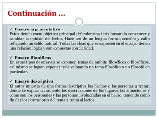 Ensayo argumentativo
Estos tienen como objetivo principal defender una tesis buscando convencer y
cambiar la opinión del lector. Hace uso de un lengua formal, sencillo y culto
reflejando un estilo natural. Todas las ideas que se expresen en el ensayo tienen
una relación lógica y son expuestas con claridad.
 Ensayo filosóficos
En estos tipos de ensayos se exponen temas de ámbito filosóficos o filosóficos,
así mismo se logran exponer tesis valorando un tema filosófico o un filosofó en
particular.
 Ensayo descriptivo
El autor muestra de una forma descriptiva los hechos o las personas a tratar,
donde se explica claramente las descripciones de los lugares, las situaciones y
como son los personajes y las personas involucradas en el hecho, teniendo como
fin dar los pormenores del tema a tratar al lector.
Continuación …
 