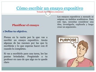 Cómo escribir un ensayo expositivo
Tomado de: wikihow.com(2021)
Los ensayos expositivos a menudo se
asignan en ámbitos académicos. Para
este tipo, necesitas considerar una
idea, investigarla, explicarla y luego
crear un argumento.
Planificar el ensayo
Piensa en la razón por la que vas a
escribir un ensayo expositivo. Anota
algunas de las razones por las que lo
escribirás y lo que esperas hacer con él
cuando lo completes.
Si vas a escribirlo para una tarea, lee las
pautas brindadas. Pregúntale a tu
profesor en caso de que algo no te quede
claro
1 Define tu objetivo.
 