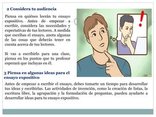 2 Considera tu audiencia
Piensa en quiénes leerán tu ensayo
expositivo. Antes de empezar a
escribir, considera las necesidades y
expectativas de tus lectores. A medida
que escribas el ensayo, anota algunas
de las cosas que deberás tener en
cuenta acerca de tus lectores.
Si vas a escribirlo para una clase,
piensa en los puntos que tu profesor
esperará que incluyas en él.
3 Piensa en algunas ideas para el
ensayo expositivo
Antes de empezar a escribir el ensayo, debes tomarte un tiempo para desarrollar
tus ideas y escribirlas. Las actividades de invención, como la creación de listas, la
escritura libre, la agrupación y la formulación de preguntas, pueden ayudarte a
desarrollar ideas para tu ensayo expositivo.
 
