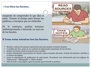 Asegúrate de comprender lo que dice el
autor. Tómate el tiempo para buscar las
palabras y conceptos que no entiendas.
De lo contrario, podrías terminar
malinterpretando o haciendo un mal uso
de tus fuentes.
7 Lee bien tus fuentes.
 Resalta y subraya los pasajes importantes para que puedas revisarlos después.
 A medida que lees, anota en un cuaderno la información importante de tus fuentes.
 Señala una fuente citada al ponerla entre comillas.
 Incluye información concerniente al a fuente, como el nombre del autor, el título del artículo o del libro y
el número de página.
 Anota la información de publicación de cada fuente. Necesitarás esta información para tus páginas de
“Referencias”, “Bibliografía” u “Obras citadas”.
 Dale formato a esta página según las pautas que te brinde tu profesor.
8 Toma notas mientras lees las fuentes.
 