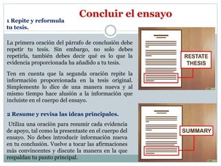 Concluir el ensayo
La primera oración del párrafo de conclusión debe
repetir tu tesis. Sin embargo, no solo debes
repetirla, también debes decir qué es lo que la
evidencia proporcionada ha añadido a tu tesis.
Ten en cuenta que la segunda oración repite la
información proporcionada en la tesis original.
Simplemente lo dice de una manera nueva y al
mismo tiempo hace alusión a la información que
incluiste en el cuerpo del ensayo.
1 Repite y reformula
tu tesis.
Utiliza una oración para resumir cada evidencia
de apoyo, tal como la presentaste en el cuerpo del
ensayo. No debes introducir información nueva
en tu conclusión. Vuelve a tocar las afirmaciones
más convincentes y discute la manera en la que
respaldan tu punto principal.
2 Resume y revisa las ideas principales.
 