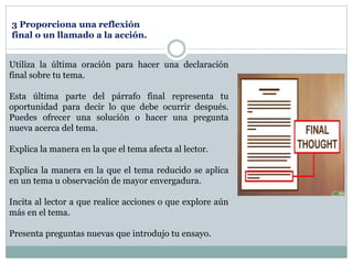 Utiliza la última oración para hacer una declaración
final sobre tu tema.
Esta última parte del párrafo final representa tu
oportunidad para decir lo que debe ocurrir después.
Puedes ofrecer una solución o hacer una pregunta
nueva acerca del tema.
Explica la manera en la que el tema afecta al lector.
Explica la manera en la que el tema reducido se aplica
en un tema u observación de mayor envergadura.
Incita al lector a que realice acciones o que explore aún
más en el tema.
Presenta preguntas nuevas que introdujo tu ensayo.
3 Proporciona una reflexión
final o un llamado a la acción.
 