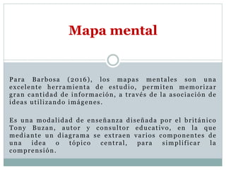 Para Barbosa (2016), los mapas mentales son una
excelente herramienta de estudio, permiten memorizar
gran cantidad de información, a través de la asociación de
ideas utilizando imágenes.
Es una modalidad de enseñanza diseñada por el británico
Tony Buzan, autor y consultor educativo, en la que
mediante un diagrama se extraen varios componentes de
una idea o tópico central, para simplificar la
comprensión.
Mapa mental
 