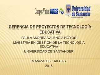 GERENCIA DE PROYECTOS DE TECNOLOGÍA
EDUCATIVA
PAULA ANDREA VALENCIA HOYOS
MAESTRIA EN GESTION DE LA TECNOLOGÍA
EDUCATIVA
UNIVERSIDAD DE SANTANDER
MANIZALES CALDAS
2015
 