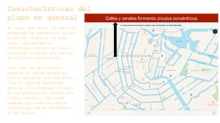 Características del
plano en general
Al igual que París, el plano de
Ámsterdam es geocéntrico ya que
en él las calles y, en este
caso, los canales se
distribuyen entorno al casco
histórico formando una especie
de círculos concéntricos.
Este tipo de distribución
permite un rápido acceso al
centro mediante vías radiales,
o en el caso de Ámsterdam,
gracias a los canales. A parte
de los principales canales que
forman círculos, hay otros
canales que unen los radios
facilitando así el movimiento
en la ciudad.
Calles y canales formando círculos concéntricos.
 