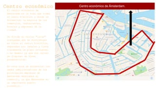Centro económico
El centro económico de
Ámsterdam es la zona que rodea
al casco histórico y donde se
encuentran la mayoría de los
comercios, restaurantes,
hoteles y empresas de la
ciudad.
Se divide en varias "islas"
alargadas que se distribuyen
en torno al centro histórico,
separadas por canales y tiene
claramente un plano ortogonal
o en damero ya que sus calles
se disponen de forma
perpendicular.
En esta zona se encuentran las
sedes administrativas de las
principales empresas de
Ámsterdam dedicadas al
comercio, ya que Ámsterdam es
un importante puerto
económico.
Centro económico de Ámsterdam.
 