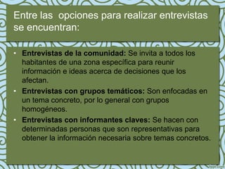 Entre las opciones para realizar entrevistas
se encuentran:

• Entrevistas de la comunidad: Se invita a todos los
  habitantes de una zona específica para reunir
  información e ideas acerca de decisiones que los
  afectan.
• Entrevistas con grupos temáticos: Son enfocadas en
  un tema concreto, por lo general con grupos
  homogéneos.
• Entrevistas con informantes claves: Se hacen con
  determinadas personas que son representativas para
  obtener la información necesaria sobre temas concretos.
 