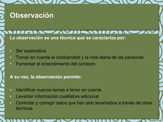 Observación

La observación es una técnica que se caracteriza por:

• Ser explorativa
• Tomar en cuenta la cotidianidad y la vida diaria de las personas
• Fomentar el entendimiento del contexto

A su vez, la observación permite:

• Identificar nuevos temas a tener en cuenta
• Levantar información cualitativa adicional
• Controlar y corregir datos que han sido levantados a través de otras
  técnicas
 